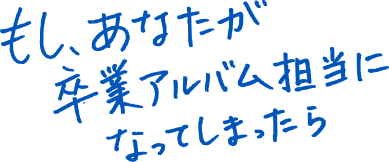 もし、あながた卒業アルバム担当になってしまったら